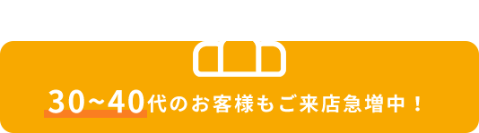 30~40代のお客様もご来店急増中!